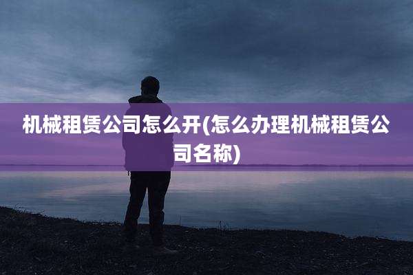 机械租赁公司怎么开(怎么办理机械租赁公司名称)