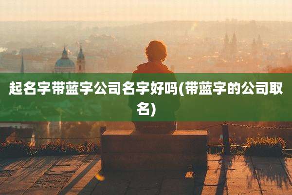 起名字带蓝字公司名字好吗(带蓝字的公司取名)