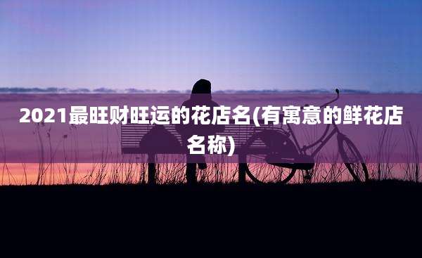 2021最旺财旺运的花店名(有寓意的鲜花店名称)