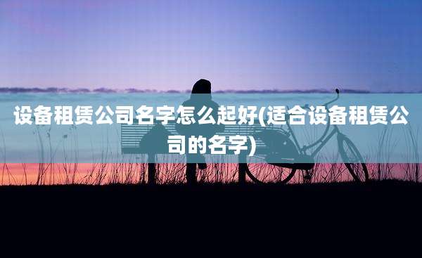 设备租赁公司名字怎么起好(适合设备租赁公司的名字)