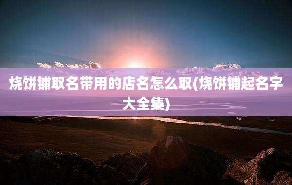 烧饼铺取名带用的店名怎么取(烧饼铺起名字大全集)