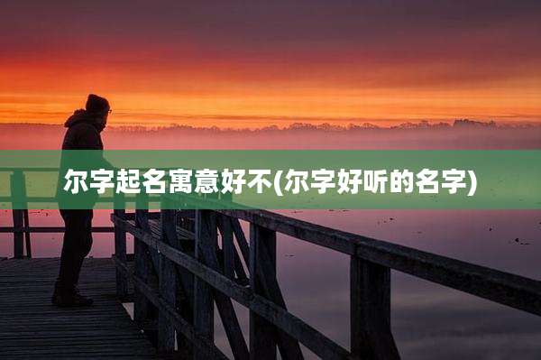 尔字起名寓意好不(尔字好听的名字)