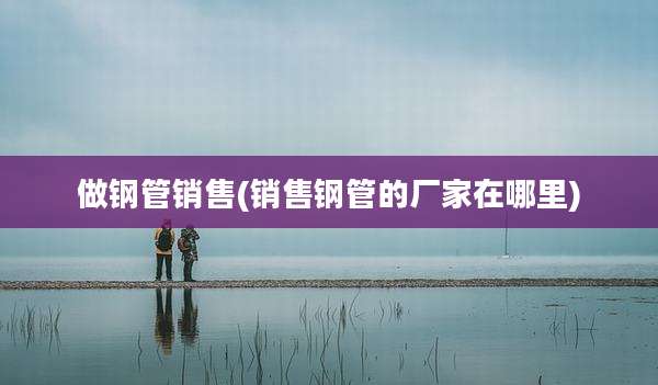 做钢管销售(销售钢管的厂家在哪里)