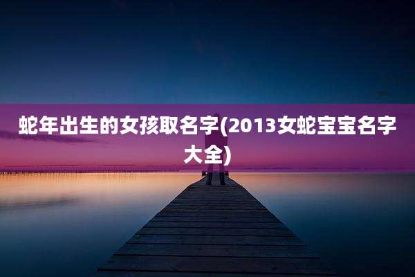 蛇年出生的女孩取名字(2013女蛇宝宝名字大全)