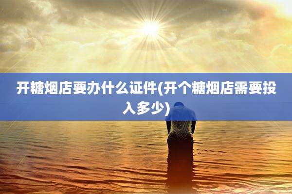 开糖烟店要办什么证件(开个糖烟店需要投入多少)