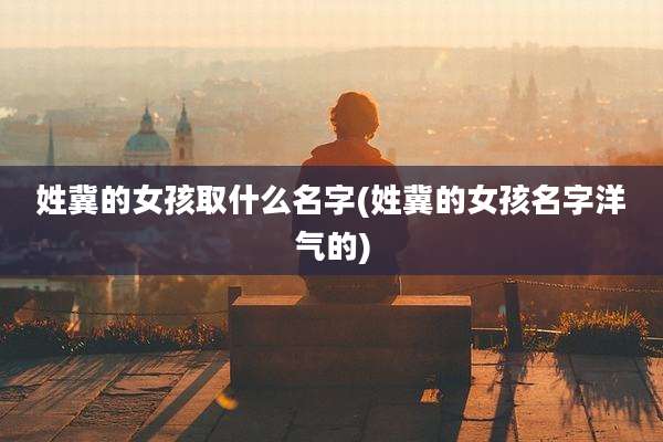 姓冀的女孩取什么名字(姓冀的女孩名字洋气的)