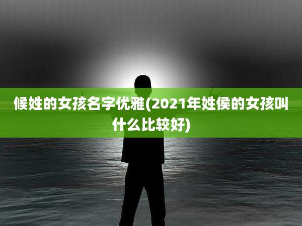 候姓的女孩名字优雅(2021年姓侯的女孩叫什么比较好)