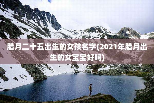 腊月二十五出生的女孩名字(2021年腊月出生的女宝宝好吗)