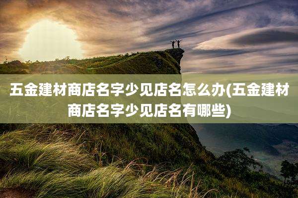 五金建材商店名字少见店名怎么办(五金建材商店名字少见店名有哪些)