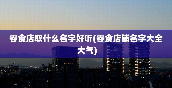 零食店取什么名字好听(零食店铺名字大全 大气)