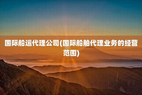 国际船运代理公司(国际船舶代理业务的经营范围)