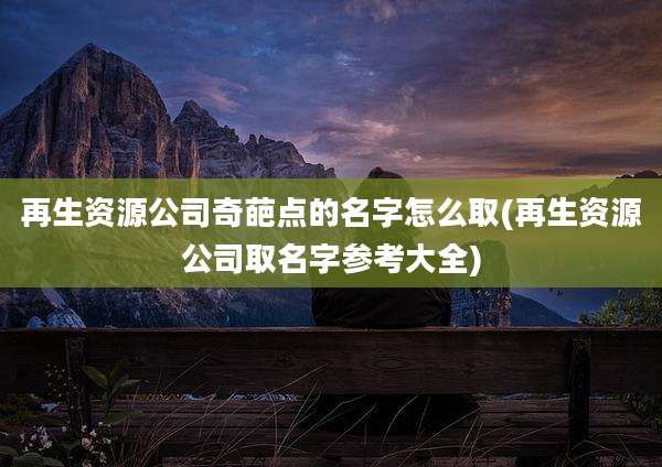 再生资源公司奇葩点的名字怎么取(再生资源公司取名字参考大全)