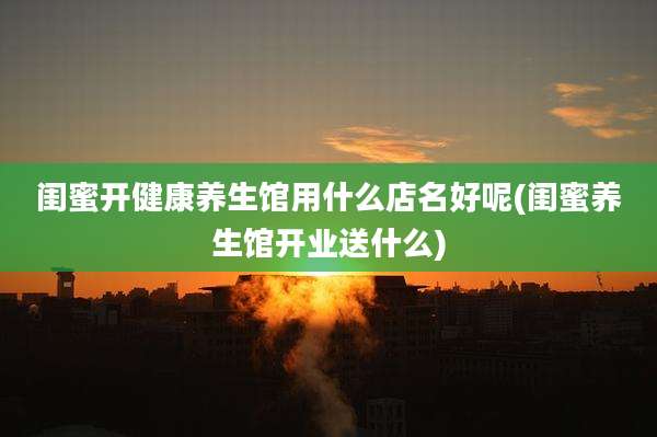 闺蜜开健康养生馆用什么店名好呢(闺蜜养生馆开业送什么)