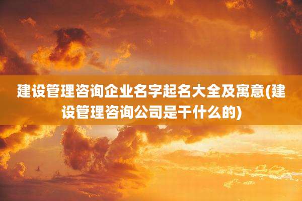建设管理咨询企业名字起名大全及寓意(建设管理咨询公司是干什么的)