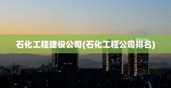 石化工程建设公司(石化工程公司排名)