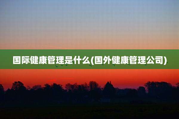 国际健康管理是什么(国外健康管理公司)