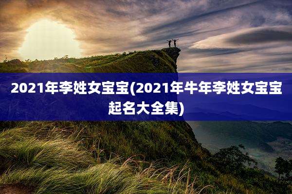2021年李姓女宝宝(2021年牛年李姓女宝宝起名大全集)
