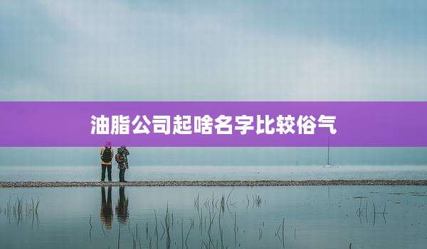 油脂公司起啥名字比较俗气
