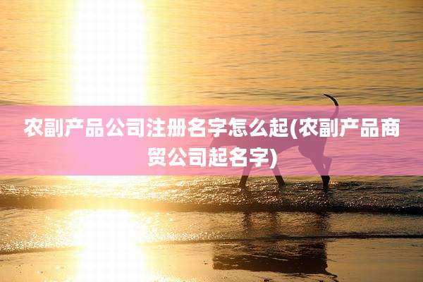 农副产品公司注册名字怎么起(农副产品商贸公司起名字)