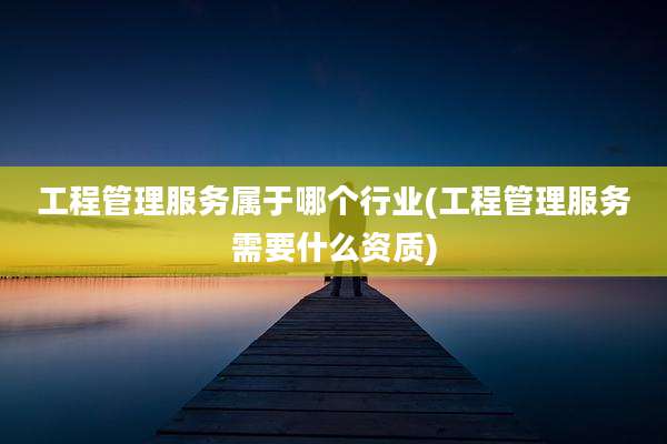 工程管理服务属于哪个行业(工程管理服务需要什么资质)