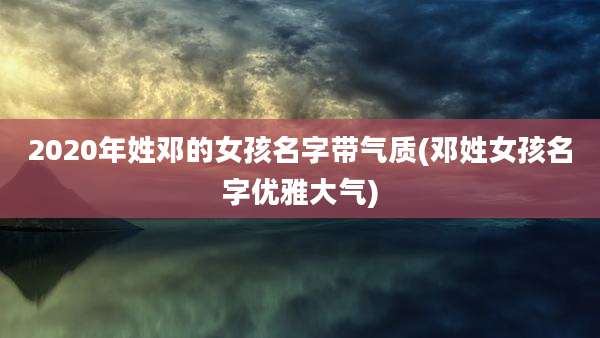 2020年姓邓的女孩名字带气质(邓姓女孩名字优雅大气)