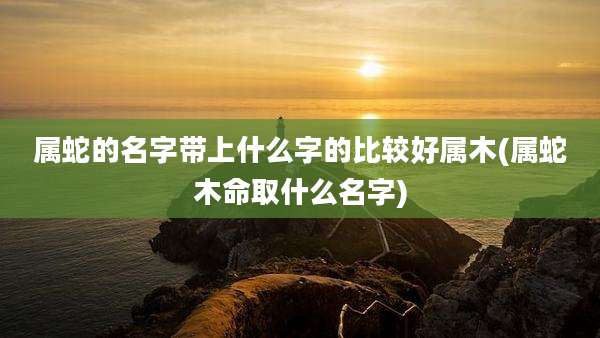 属蛇的名字带上什么字的比较好属木(属蛇木命取什么名字)
