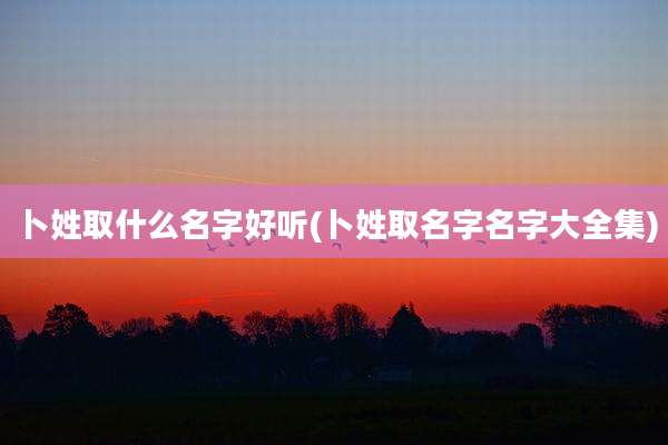 卜姓取什么名字好听(卜姓取名字名字大全集)