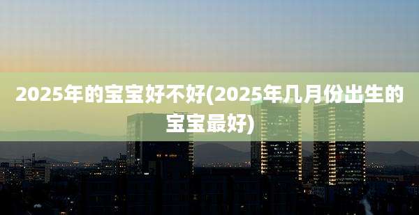 2025年的宝宝好不好(2025年几月份出生的宝宝最好)
