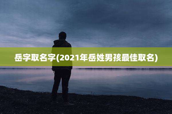 岳字取名字(2021年岳姓男孩最佳取名)