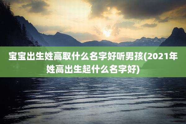 宝宝出生姓高取什么名字好听男孩(2021年姓高出生起什么名字好)
