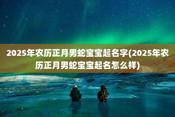 2025年农历正月男蛇宝宝起名字(2025年农历正月男蛇宝宝起名怎么样)