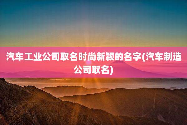 汽车工业公司取名时尚新颖的名字(汽车制造公司取名)