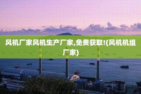 风机厂家风机生产厂家,免费获取!(风机机组厂家)