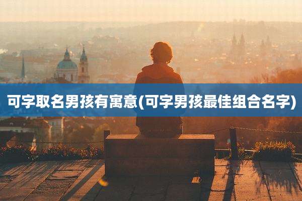可字取名男孩有寓意(可字男孩最佳组合名字)