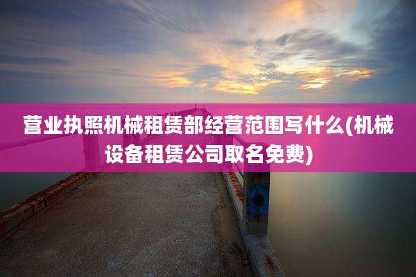 营业执照机械租赁部经营范围写什么(机械设备租赁公司取名免费)