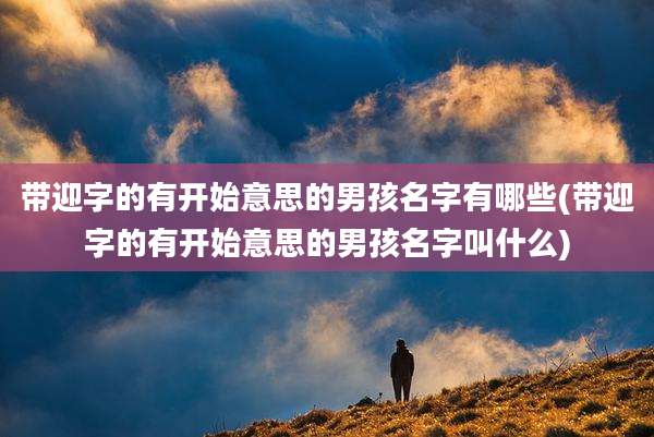 带迎字的有开始意思的男孩名字有哪些(带迎字的有开始意思的男孩名字叫什么)