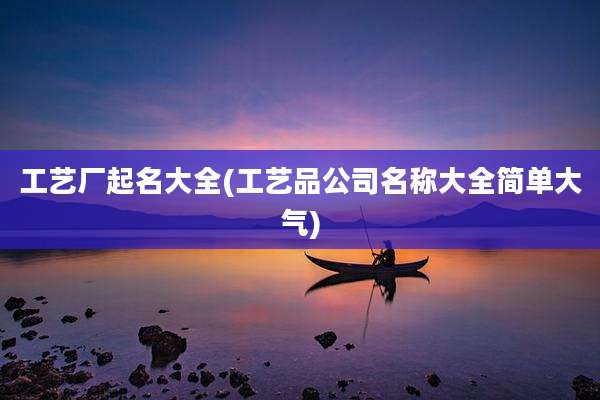 工艺厂起名大全(工艺品公司名称大全简单大气)