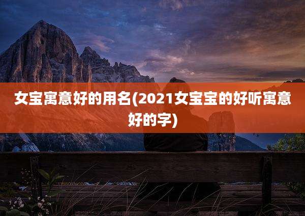 女宝寓意好的用名(2021女宝宝的好听寓意好的字)