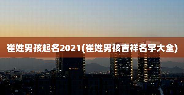 崔姓男孩起名2021(崔姓男孩吉祥名字大全)