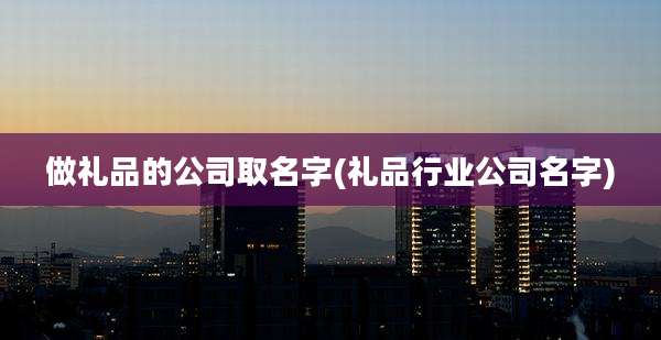 做礼品的公司取名字(礼品行业公司名字)
