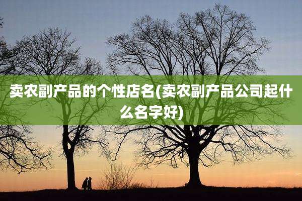 卖农副产品的个性店名(卖农副产品公司起什么名字好)