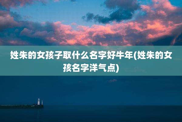 姓朱的女孩子取什么名字好牛年(姓朱的女孩名字洋气点)