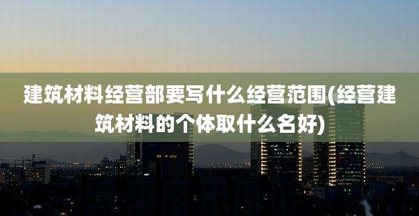 建筑材料经营部要写什么经营范围(经营建筑材料的个体取什么名好)