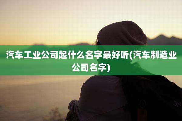 汽车工业公司起什么名字最好听(汽车制造业公司名字)