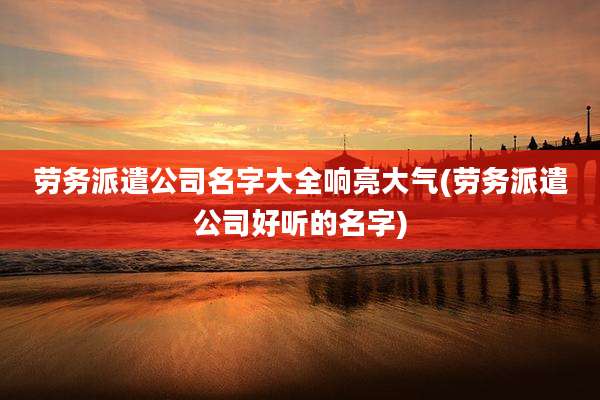 劳务派遣公司名字大全响亮大气(劳务派遣公司好听的名字)