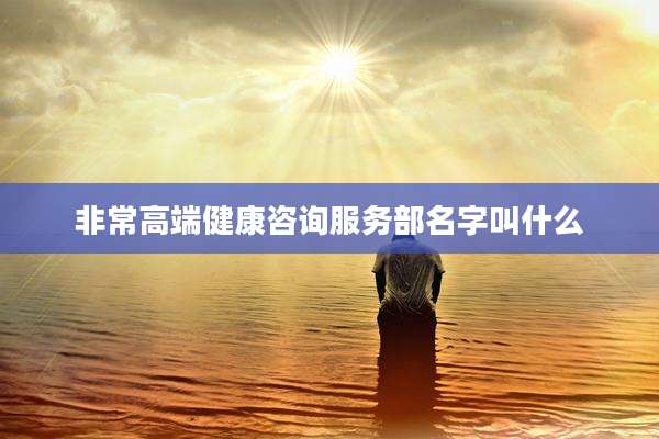 非常高端健康咨询服务部名字叫什么