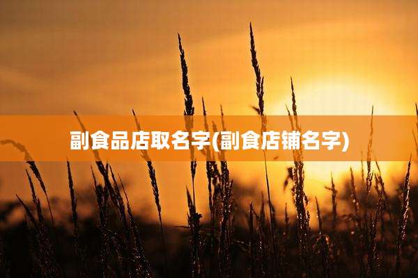 副食品店取名字(副食店铺名字)