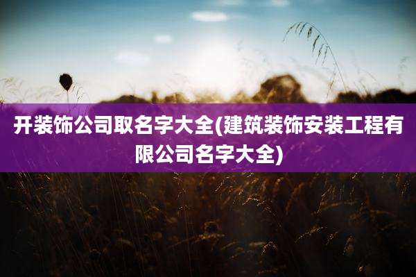 开装饰公司取名字大全(建筑装饰安装工程有限公司名字大全)