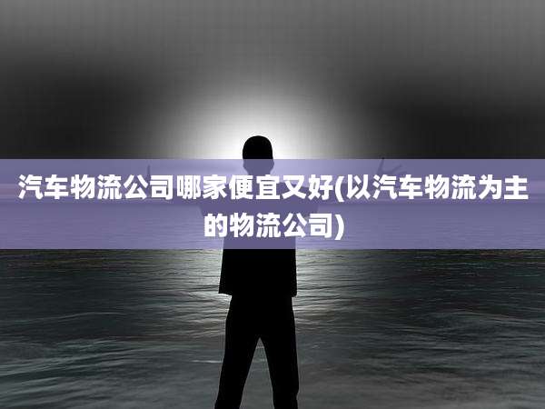 汽车物流公司哪家便宜又好(以汽车物流为主的物流公司)