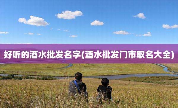 好听的酒水批发名字(酒水批发门市取名大全)